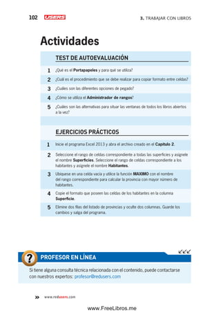 3. TRABAJAR CON LIBROS102
www.redusers.com
TEST DE AUTOEVALUACIÓN
1 ¿Qué es el Portapapeles y para qué se utiliza?
2 ¿Cuál es el procedimiento que se debe realizar para copiar formato entre celdas?
3 ¿Cuáles son las diferentes opciones de pegado?
4 ¿Cómo se utiliza el Administrador de rangos?
5 ¿Cuáles son las alternativas para situar las ventanas de todos los libros abiertos
a la vez?
EJERCICIOS PRÁCTICOS
1 Inicie el programa Excel 2013 y abra el archivo creado en el Capítulo 2.
2 Seleccione el rango de celdas correspondiente a todas las superficies y asígnele
el nombre Superficies. Seleccione el rango de celdas correspondiente a los
habitantes y asígnele el nombre Habitantes.
3 Ubíquese en una celda vacía y utilice la función MAXIMO con el nombre
del rango correspondiente para calcular la provincia con mayor número de
habitantes.
4 Copie el formato que poseen las celdas de los habitantes en la columna
Superficie.
5 Elimine dos filas del listado de provincias y oculte dos columnas. Guarde los
cambios y salga del programa.
Actividades
Si tiene alguna consulta técnica relacionada con el contenido, puede contactarse
con nuestros expertos: profesor@redusers.com
PROFESOR EN LÍNEA
www.FreeLibros.me
 