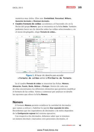 EXCEL 2013 105
www.redusers.com
numérico muy útiles. Ellos son: Contabilidad, Porcentual, Millares,
Aumentar decimales y Disminuir decimales.
•	 Cuadro Formato de celdas: accedemos a él haciendo clic en la
flecha del grupo Número, que se encuentra en la ficha Inicio. También
podemos hacer un clic derecho sobre las celdas seleccionadas y, en
el menú desplegable, elegir Formato de celdas...
Figura 1. Al hacer clic derecho para acceder
a Formato de celdas vemos la Minibarra de formato.
En el cuadro Formato de celdas se muestran las fichas: Número,
Alineación, Fuente, Borde, Relleno y Proteger. Dentro de cada una
de ellas encontramos los diferentes elementos que permiten modificar
el formato de las celdas. Vamos a comenzar por analizar en detalle
las opciones que ofrece la ficha Número.
Número
El formato Número permite establecer la cantidad de decimales
que vamos a utilizar y habilitar la opción Usar separador de miles.
Recordemos que los separadores de decimales y de miles dependen
de la Configuración regional del sistema operativo.
Con respecto a los decimales, debemos saber que si tenemos
un número decimal y marcamos cero posiciones decimales, el
www.FreeLibros.me
 