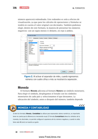 4. FORMATOS106
www.redusers.com
número aparecerá redondeado. Este redondeo es solo a efectos de
visualización, ya que para los cálculos de operaciones y fórmulas se
tendrá en cuenta el valor original con decimales. También podemos
elegir, dentro de este formato, la manera de presentar los números
negativos: con un signo menos (-) delante, en rojo o ambos.
Figura 2. Al activar el separador de miles, cuando ingresemos
números con cuatro cifras o más se mostrará la separación.
Moneda
El formato Moneda adiciona al formato Número un símbolo monetario.
Para elegir el símbolo, desplegamos el listado con los símbolos
monetarios de cada país y seleccionamos el que deseamos. La
ubicación del símbolo, antes o después del número, también depende
Si bien los formatos Moneda y Contabilidad se utilizan para representar valores numéricos, es importante
tener en cuenta que la diferencia es meramente visual. El formato Contabilidad alinea los símbolos de la
moneda y los decimales, no permite configurar la apariencia de los números negativos y cuando la celda
tiene valor 0 (cero) se muestra un guión.
MONEDA Y CONTABILIDAD
www.FreeLibros.me
 