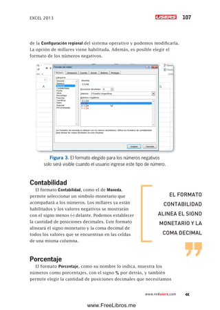 EXCEL 2013 107
www.redusers.com
de la Configuración regional del sistema operativo y podemos modificarla.
La opción de millares viene habilitada. Además, es posible elegir el
formato de los números negativos.
Figura 3. El formato elegido para los números negativos
solo será visible cuando el usuario ingrese este tipo de número.
Contabilidad
El formato Contabilidad, como el de Moneda,
permite seleccionar un símbolo monetario que
acompañará a los números. Los millares ya están
habilitados y los valores negativos se mostrarán
con el signo menos (-) delante. Podemos establecer
la cantidad de posiciones decimales. Este formato
alineará el signo monetario y la coma decimal de
todos los valores que se encuentran en las celdas
de una misma columna.
Porcentaje
El formato Porcentaje, como su nombre lo indica, muestra los
números como porcentajes, con el signo % por detrás, y también
permite elegir la cantidad de posiciones decimales que necesitamos
EL FORMATO
CONTABILIDAD
ALINEA EL SIGNO
MONETARIO Y LA
COMA DECIMAL
www.FreeLibros.me
 