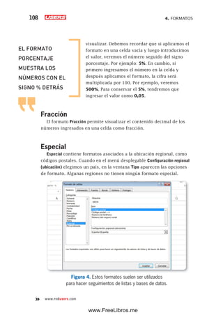 4. FORMATOS108
www.redusers.com
visualizar. Debemos recordar que si aplicamos el
formato en una celda vacía y luego introducimos
el valor, veremos el número seguido del signo
porcentaje. Por ejemplo: 5%. En cambio, si
primero ingresamos el número en la celda y
después aplicamos el formato, la cifra será
multiplicada por 100. Por ejemplo, veremos
500%. Para conservar el 5%, tendremos que
ingresar el valor como 0,05.
Fracción
El formato Fracción permite visualizar el contenido decimal de los
números ingresados en una celda como fracción.
Especial
Especial contiene formatos asociados a la ubicación regional, como
códigos postales. Cuando en el menú desplegable Configuración regional
(ubicación) elegimos un país, en la ventana Tipo aparecen las opciones
de formato. Algunas regiones no tienen ningún formato especial.
Figura 4. Estos formatos suelen ser utilizados
para hacer seguimientos de listas y bases de datos.
EL FORMATO
PORCENTAJE
MUESTRA LOS
NÚMEROS CON EL
SIGNO % DETRÁS
www.FreeLibros.me
 