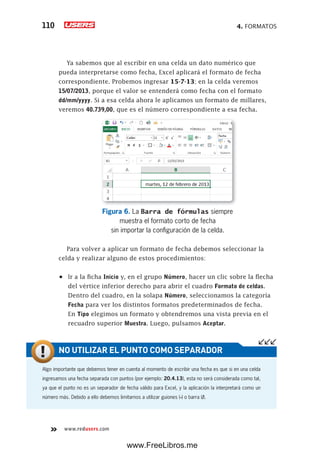 4. FORMATOS110
www.redusers.com
Ya sabemos que al escribir en una celda un dato numérico que
pueda interpretarse como fecha, Excel aplicará el formato de fecha
correspondiente. Probemos ingresar 15-7-13; en la celda veremos
15/07/2013, porque el valor se entenderá como fecha con el formato
dd/mm/yyyy. Si a esa celda ahora le aplicamos un formato de millares,
veremos 40.739,00, que es el número correspondiente a esa fecha.
Figura 6. La Barra de fórmulas siempre
muestra el formato corto de fecha
sin importar la configuración de la celda.
Para volver a aplicar un formato de fecha debemos seleccionar la
celda y realizar alguno de estos procedimientos:
•	 Ir a la ficha Inicio y, en el grupo Número, hacer un clic sobre la flecha
del vértice inferior derecho para abrir el cuadro Formato de celdas.
Dentro del cuadro, en la solapa Número, seleccionamos la categoría
Fecha para ver los distintos formatos predeterminados de fecha.
En Tipo elegimos un formato y obtendremos una vista previa en el
recuadro superior Muestra. Luego, pulsamos Aceptar.
Algo importante que debemos tener en cuenta al momento de escribir una fecha es que si en una celda
ingresamos una fecha separada con puntos (por ejemplo: 20.4.13), esta no será considerada como tal,
ya que el punto no es un separador de fecha válido para Excel, y la aplicación la interpretará como un
número más. Debido a ello debemos limitarnos a utilizar guiones (-) o barra (/).
NO UTILIZAR EL PUNTO COMO SEPARADOR
www.FreeLibros.me
 