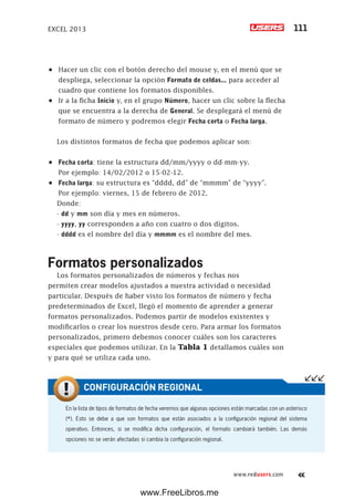 EXCEL 2013 111
www.redusers.com
•	 Hacer un clic con el botón derecho del mouse y, en el menú que se
despliega, seleccionar la opción Formato de celdas... para acceder al
cuadro que contiene los formatos disponibles.
•	 Ir a la ficha Inicio y, en el grupo Número, hacer un clic sobre la flecha
que se encuentra a la derecha de General. Se desplegará el menú de
formato de número y podremos elegir Fecha corta o Fecha larga.
Los distintos formatos de fecha que podemos aplicar son:
•	 Fecha corta: tiene la estructura dd/mm/yyyy o dd-mm-yy.
Por ejemplo: 14/02/2012 o 15-02-12.
•	 Fecha larga: su estructura es “dddd, dd” de “mmmm” de “yyyy”.
Por ejemplo: viernes, 15 de febrero de 2012.
Donde:
- dd y mm son día y mes en números.
- yyyy, yy corresponden a año con cuatro o dos dígitos.
- dddd es el nombre del día y mmmm es el nombre del mes.
Formatos personalizados
Los formatos personalizados de números y fechas nos
permiten crear modelos ajustados a nuestra actividad o necesidad
particular. Después de haber visto los formatos de número y fecha
predeterminados de Excel, llegó el momento de aprender a generar
formatos personalizados. Podemos partir de modelos existentes y
modificarlos o crear los nuestros desde cero. Para armar los formatos
personalizados, primero debemos conocer cuáles son los caracteres
especiales que podemos utilizar. En la Tabla 1 detallamos cuáles son
y para qué se utiliza cada uno.
En la lista de tipos de formatos de fecha veremos que algunas opciones están marcadas con un asterisco
(*). Esto se debe a que son formatos que están asociados a la configuración regional del sistema
operativo. Entonces, si se modifica dicha configuración, el formato cambiará también. Las demás
opciones no se verán afectadas si cambia la configuración regional.
CONFIGURACIÓN REGIONAL
www.FreeLibros.me
 
