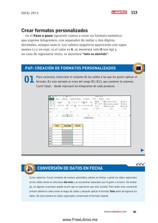EXCEL 2013 113
www.redusers.com
Crear formatos personalizados
En el Paso a paso siguiente vamos a crear un formato numérico
que exprese kilogramos, con separador de millar y dos dígitos
decimales, aunque sean 0. Los valores negativos aparecerán con signo
menos (-) y en rojo; si el valor es 0, se mostrará solo 0 (sin kg) y,
en caso de ingresarse texto, se mostrará “dato no admitido”.
PAP: CREACIÓN DE FORMATOS PERSONALIZADOS
01 Para comenzar, seleccione el conjunto de las celdas a las que les quiere aplicar el
formato. En este ejemplo se trata del rango B5:B11, que contiene la columna
Cantidad, donde ingresará los kilogramos de cada producto.
Como sabemos, Excel convierte de manera automática valores en fechas cuando los datos ingresados
en las celdas tienen la estructura día-mes y se encuentran separados por el guión o la barra. Sin embar-
go, en algunas ocasiones puede ocurrir que no queramos que esto suceda. Para evitar esta conversión
primero debemos seleccionar el rango de celdas y después aplicar el formato Texto antes de ingresar los
datos. De esta manera los datos ingresados conservarán el formato original.
CONVERSIÓN DE DATOS EN FECHA
www.FreeLibros.me
 