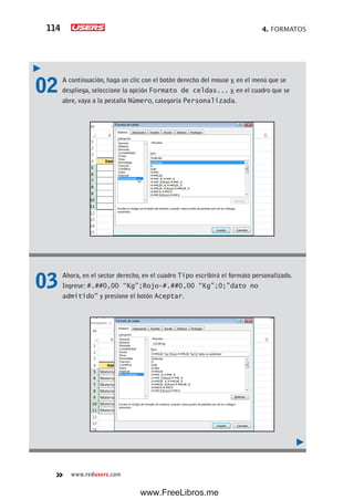 4. FORMATOS114
www.redusers.com
02 A continuación, haga un clic con el botón derecho del mouse y, en el menú que se
despliega, seleccione la opción Formato de celdas... y, en el cuadro que se
abre, vaya a la pestaña Número, categoría Personalizada.
03 Ahora, en el sector derecho, en el cuadro Tipo escribirá el formato personalizado.
Ingrese: #.##0,00 “Kg”;Rojo-#.##0,00 “Kg”;0;”dato no
admitido” y presione el botón Aceptar.
www.FreeLibros.me
 