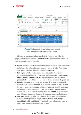 4. FORMATOS116
www.redusers.com
Figura 7. Al expandir el apartado encontraremos
más opciones para el formato de la fuente.
Además, si pulsamos la flecha del vértice inferior derecho del
grupo, accedemos al cuadro Formato de celdas, donde encontramos las
siguientes opciones de formato:
•	 Fuente: muestra el listado de las fuentes disponibles. Con las flechas
de la barra derecha subimos y bajamos por el listado. Para elegir
una fuente, la seleccionamos y pulsamos Aceptar.
•	 Estilo: presenta las variantes de cada una de las fuentes que se
encuentran instaladas en el sistema; podemos elegir entre Normal,
Negrita, Cursiva y Negrita Cursiva. Algunas familias de fuentes no
poseen todos los estilos, por eso las opciones no están disponibles.
•	 Tamaño: podemos seleccionar un tamaño de la lista o escribir el
número en el cuadro superior. Si el tamaño elegido es muy grande,
los datos no entrarán en una celda y se utilizará la celda contigua
para mostrar todo el contenido. Pero si la celda contigua posee
información, en la primera se mostrará #########, lo que indicará
que debemos aumentar el ancho de columna o achicar la fuente.
•	 Subrayado: si hacemos un clic en la flecha derecha, desplegamos
el menú donde podemos elegir Ninguno, Simple, Doble, Simple
contabilidad, Doble contabilidad. Los dos últimos subrayarán toda la
celda y no solo el texto contenido en ella.
www.FreeLibros.me
 