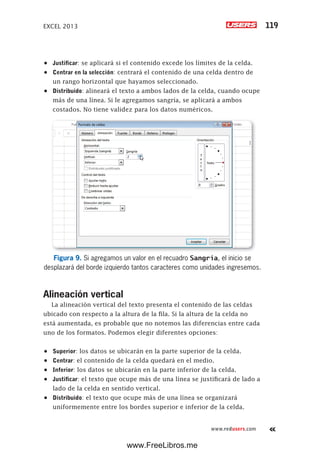 EXCEL 2013 119
www.redusers.com
•	 Justificar: se aplicará si el contenido excede los límites de la celda.
•	 Centrar en la selección: centrará el contenido de una celda dentro de
un rango horizontal que hayamos seleccionado.
•	 Distribuido: alineará el texto a ambos lados de la celda, cuando ocupe
más de una línea. Si le agregamos sangría, se aplicará a ambos
costados. No tiene validez para los datos numéricos.
Figura 9. Si agregamos un valor en el recuadro Sangría, el inicio se
desplazará del borde izquierdo tantos caracteres como unidades ingresemos.
Alineación vertical
La alineación vertical del texto presenta el contenido de las celdas
ubicado con respecto a la altura de la fila. Si la altura de la celda no
está aumentada, es probable que no notemos las diferencias entre cada
uno de los formatos. Podemos elegir diferentes opciones:
•	 Superior: los datos se ubicarán en la parte superior de la celda.
•	 Centrar: el contenido de la celda quedará en el medio.
•	 Inferior: los datos se ubicarán en la parte inferior de la celda.
•	 Justificar: el texto que ocupe más de una línea se justificará de lado a
lado de la celda en sentido vertical.
•	 Distribuido: el texto que ocupe más de una línea se organizará
uniformemente entre los bordes superior e inferior de la celda.
www.FreeLibros.me
 