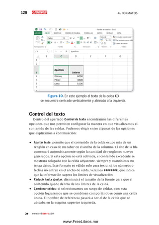 4. FORMATOS120
www.redusers.com
Figura 10. En este ejemplo el texto de la celda C3
se encuentra centrado verticalmente y alineado a la izquierda.
Control del texto
Dentro del apartado Control de texto encontramos las diferentes
opciones que nos permiten configurar la manera en que visualizamos el
contenido de las celdas. Podemos elegir entre algunas de las opciones
que explicamos a continuación:
•	 Ajustar texto: permite que el contenido de la celda ocupe más de un
renglón en caso de no caber en el ancho de la columna. El alto de la fila
aumentará automáticamente según la cantidad de renglones nuevos
generados. Si esta opción no está activada, el contenido excedente se
mostrará solapado con la celda adyacente, siempre y cuando esta no
tenga datos. Este formato es válido solo para texto; si los números o
fechas no entran en el ancho de celda, veremos ########, que indica
que la información supera los límites de visualización.
•	 Reducir hasta ajustar: disminuirá el tamaño de la fuente para que el
contenido quede dentro de los límites de la celda.
•	 Combinar celdas: si seleccionamos un rango de celdas, con esta
opción lograremos que se combinen comportándose como una celda
única. El nombre de referencia pasará a ser el de la celda que se
ubicaba en la esquina superior izquierda.
www.FreeLibros.me
 