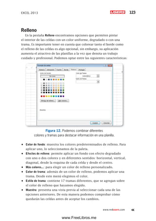 EXCEL 2013 123
www.redusers.com
Relleno
En la pestaña Relleno encontramos opciones que permiten pintar
el interior de las celdas con un color uniforme, degradado o con una
trama. Es importante tener en cuenta que colorear tanto el borde como
el relleno de las celdas es algo opcional, sin embargo, su aplicación
aumenta el atractivo de las planillas a la vez que denota un trabajo
cuidado y profesional. Podemos optar entre las siguientes características:
Figura 12. Podemos combinar diferentes
colores y tramas para destacar información en una planilla.
•	 Color de fondo: muestra los colores predeterminados de relleno. Para
aplicar uno, lo seleccionamos de la paleta.
•	 Efectos de relleno: permite aplicar un fondo con efecto degradado
con uno o dos colores y en diferentes sentidos: horizontal, vertical,
diagonal, desde la esquina de cada celda y desde el centro.
•	 Más colores...: para elegir un color de relleno personalizado.
•	 Color de trama: además de un color de relleno, podemos aplicar una
trama. Desde este menú elegimos el color.
•	 Estilo de trama: contiene 17 tramas diferentes, que se agregan sobre
el color de relleno que hayamos elegido.
•	 Muestra: presenta una vista previa al seleccionar cada una de las
opciones anteriores. De esta manera podemos comprobar cómo
quedarán las celdas antes de aceptar los cambios.
www.FreeLibros.me
 