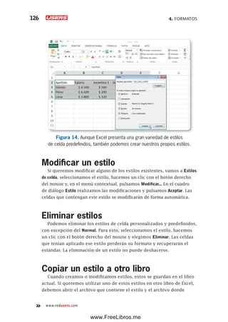 4. FORMATOS126
www.redusers.com
Figura 14. Aunque Excel presenta una gran variedad de estilos
de celda predefinidos, también podemos crear nuestros propios estilos.
Modificar un estilo
Si queremos modificar alguno de los estilos existentes, vamos a Estilos
de celda, seleccionamos el estilo, hacemos un clic con el botón derecho
del mouse y, en el menú contextual, pulsamos Modificar... En el cuadro
de diálogo Estilo realizamos las modificaciones y pulsamos Aceptar. Las
celdas que contengan este estilo se modificarán de forma automática.
Eliminar estilos
Podemos eliminar los estilos de celda personalizados y predefinidos,
con excepción del Normal. Para esto, seleccionamos el estilo, hacemos
un clic con el botón derecho del mouse y elegimos Eliminar. Las celdas
que tenían aplicado ese estilo perderán su formato y recuperarán el
estándar. La eliminación de un estilo no puede deshacerse.
Copiar un estilo a otro libro
Cuando creamos o modificamos estilos, estos se guardan en el libro
actual. Si queremos utilizar uno de estos estilos en otro libro de Excel,
debemos abrir el archivo que contiene el estilo y el archivo donde
www.FreeLibros.me
 
