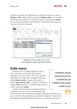 EXCEL 2013 127
www.redusers.com
queremos copiarlo. Nos ubicamos en el archivo de destino, vamos a
Estilos de celda y seleccionamos la opción Combinar estilos… En el cuadro
de diálogo seleccionamos el archivo de origen y presionamos Aceptar.
De esta manera podemos copiar todos los estilos personalizados que
contiene el archivo de origen.
Figura 15. Fácil y rápido. Con un solo
clic trasladamos estilos entre libros abiertos.
Estilo nuevo
Podemos crear de manera rápida un nuevo
estilo a partir de un formato que hayamos
aplicado a una o más celdas. Para esto, debemos
seleccionar las celdas que contengan el formato,
pulsar Estilos de celda y, luego, seleccionar la
opción Nuevo estilo de celda… Se abrirá el cuadro de
diálogo Estilo, indicamos un nombre para el nuevo
estilo y pulsamos Aceptar.
Cuando confeccionamos una planilla debemos
asegurarnos de que sea fácil de interpretar, que
la información esté presentada de manera ordenada y atractiva, para
que se entienda claramente lo que queremos comunicar. El aspecto de
una planilla comprende diferentes factores: el estilo de las letras, el
PODEMOS CREAR
UN NUEVO ESTILO
A PARTIR DE UN
FORMATO APLICADO
A UNA CELDA
www.FreeLibros.me
 