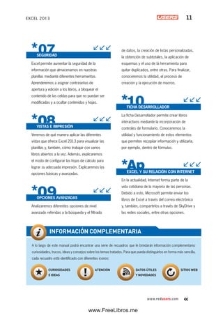 www.redusers.com
EXCEL 2013 11
SEGURIDAD
Excel permite aumentar la seguridad de la
información que almacenamos en nuestras
planillas mediante diferentes herramientas.
Aprenderemos a asignar contraseñas de
apertura y edición a los libros, a bloquear el
contenido de las celdas para que no puedan ser
modificadas y a ocultar contenidos y hojas.
VISTAS E IMPRESIÓN
Veremos de qué manera aplicar las diferentes
vistas que ofrece Excel 2013 para visualizar las
planillas y, también, cómo trabajar con varios
libros abiertos a la vez. Además, explicaremos
el modo de configurar las hojas de cálculo para
lograr su adecuada impresión. Explicaremos las
opciones básicas y avanzadas.
OPCIONES AVANZADAS
Analizaremos diferentes opciones de nivel
avanzado referidas a la búsqueda y el filtrado
de datos, la creación de listas personalizadas,
la obtención de subtotales, la aplicación de
esquemas y el uso de la herramienta para
quitar duplicados, entre otras. Para finalizar,
conoceremos la utilidad, el proceso de
creación y la ejecución de macros.
FICHA DESARROLLADOR
La ficha Desarrollador permite crear libros
interactivos mediante la incorporación de
controles de formulario. Conoceremos la
utilidad y funcionamiento de estos elementos
que permiten recopilar información y utilizarla,
por ejemplo, dentro de fórmulas.
EXCEL Y SU RELACIÓN CON INTERNET
En la actualidad, Internet forma parte de la
vida cotidiana de la mayoría de las personas.
Debido a esto, Microsoft permite enviar los
libros de Excel a través del correo electrónico
y, también, compartirlos a través de SkyDrive y
las redes sociales, entre otras opciones.
A lo largo de este manual podrá encontrar una serie de recuadros que le brindarán información complementaria:
curiosidades, trucos, ideas y consejos sobre los temas tratados. Para que pueda distinguirlos en forma más sencilla,
cada recuadro está identificado con diferentes iconos:
INFORMACIÓN COMPLEMENTARIA
CURIOSIDADES
E IDEAS
ATENCIÓN DATOS ÚTILES
Y NOVEDADES
SITIOS WEB
www.FreeLibros.me
 