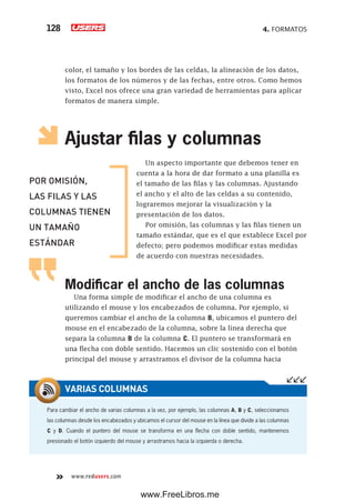 4. FORMATOS128
www.redusers.com
color, el tamaño y los bordes de las celdas, la alineación de los datos,
los formatos de los números y de las fechas, entre otros. Como hemos
visto, Excel nos ofrece una gran variedad de herramientas para aplicar
formatos de manera simple.
Ajustar filas y columnas
Un aspecto importante que debemos tener en
cuenta a la hora de dar formato a una planilla es
el tamaño de las filas y las columnas. Ajustando
el ancho y el alto de las celdas a su contenido,
lograremos mejorar la visualización y la
presentación de los datos.
Por omisión, las columnas y las filas tienen un
tamaño estándar, que es el que establece Excel por
defecto; pero podemos modificar estas medidas
de acuerdo con nuestras necesidades.
Modificar el ancho de las columnas
Una forma simple de modificar el ancho de una columna es
utilizando el mouse y los encabezados de columna. Por ejemplo, si
queremos cambiar el ancho de la columna B, ubicamos el puntero del
mouse en el encabezado de la columna, sobre la línea derecha que
separa la columna B de la columna C. El puntero se transformará en
una flecha con doble sentido. Hacemos un clic sostenido con el botón
principal del mouse y arrastramos el divisor de la columna hacia
POR OMISIÓN,
LAS FILAS Y LAS
COLUMNAS TIENEN
UN TAMAÑO
ESTÁNDAR
Para cambiar el ancho de varias columnas a la vez, por ejemplo, las columnas A, B y C, seleccionamos
las columnas desde los encabezados y ubicamos el cursor del mouse en la línea que divide a las columnas
C y D. Cuando el puntero del mouse se transforma en una flecha con doble sentido, mantenemos
presionado el botón izquierdo del mouse y arrastramos hacia la izquierda o derecha.
VARIAS COLUMNAS
www.FreeLibros.me
 
