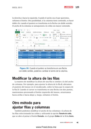 EXCEL 2013 129
www.redusers.com
la derecha o hacia la izquierda. Cuando el ancho sea el que queremos,
soltamos el botón. Otra posibilidad, si la columna tiene contenido, es hacer
doble clic cuando el puntero se transforma en la flecha con doble sentido.
El ancho de la columna se autoajustará a la celda con mayor contenido.
Figura 16. Cuando el puntero se transforma en una flecha
con doble sentido, podemos cambiar el ancho de la columna.
Modificar la altura de las filas
La manera de modificar la altura de una fila es similar a la del ancho
de columna. Por ejemplo, para ajustar la altura de la fila 2, ubicamos
el puntero del mouse en el encabezado, sobre la línea que la separa de
la fila 3. Cuando el cursor se transforma en una flecha con dos puntas,
mantenemos presionado el botón izquierdo del mouse, arrastramos
hacia arriba o hacia abajo y, luego, soltamos el botón.
Otro método para
ajustar filas y columnas
También podemos modificar el ancho de las columnas y la altura de
las filas seleccionando las celdas y utilizando la opción Tamaño de celda,
que se abre al pulsar el botón Formato, en el grupo Celdas de la ficha Inicio.
www.FreeLibros.me
 