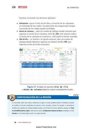 4. FORMATOS130
www.redusers.com
Veremos un listado con distintas opciones:
•	 Autoajustar: ajusta el alto de las filas o el ancho de las columnas
al contenido de las celdas. Su aplicación nos asegura que ningún
contenido de las celdas quede escondido.
•	 Ancho de columna…: abre un cuadro de diálogo donde tenemos que
ingresar el ancho de la columna, entre 0 y 255. Este número indica
el ancho de la columna en caracteres, utilizando la fuente estándar.
•	 Alto de fila…: es similar a la opción anterior, abre un cuadro de
diálogo donde debemos ingresar un número del 0 a 409, que
indicará el alto de la fila en puntos.
Figura 17. Al elegir las opciones Alto de fila
o Ancho de columna debemos indicar manualmente el valor.
Es importante saber que cuando cambiamos la región o el país predeterminados en Windows, también
se modifica el formato predefinidos de números, hora, monedas y fecha. Por ejemplo, si necesitamos
modificar las unidades de medida predeterminadas o el formato de la fecha, debemos ingresar en Panel
decontrol/Reloj,idiomayregión, seleccionar la opción Configuraciónregionalydeidioamy desplegar el menú
Formato y en el listado elegir el país o la región deseada.
CONFIGURACIÓN DE LA REGIÓN
www.FreeLibros.me
 