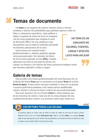 EXCEL 2013 131
www.redusers.com
Temas de documento
Un tema es un conjunto de colores, fuentes, líneas y efectos
(sombras y efectos 3D) predefinidos que podemos aplicar a todo un
libro o a elementos específicos, como gráficos y
tablas. La galería de temas de Excel se comparte
con los otros programas que integran la suite
de Microsoft Office. Por eso, podemos crear
documentos con un aspecto unificado utilizando
las distintas aplicaciones de la suite.
Excel cuenta con cuarenta temas
predeterminados y, además, podemos agregar
otros personalizados. Por omisión, los libros
de Excel tienen aplicado el tema Office. Cuando
aplicamos un tema en una hoja de cálculo, los
colores, las fuentes y los efectos del tema sustituyen cualquier estilo
que hayamos aplicado a celdas o rangos.
Galería de temas
Para acceder a los temas predeterminados de Excel hacemos clic en
la flecha del botón Temas que se encuentra en el grupo Temas de la ficha
Diseño de página. Si bien existe una gran variedad, si estos no se ajustan
a nuestra preferencia podemos crear temas nuevos modificando
colores, fuentes o efectos de línea o relleno de uno predeterminado.
Para esto, hacemos clic en el botón Colores y seleccionamos una
de las muestras de colores. Cada uno de los temas dispone de una
combinación de doce colores. Los primeros cuatro (que vemos a la
Si queremos aplicar un mismo color de fondo en todas las celdas de una hoja de cálculo, primero
debemos hacer un clic en el botón Seleccionar todo, luego ir a la ficha Inicio y, en el grupo Formato,
elegir el color que queremos usar. Si bien este procedimiento no mostrará las líneas de división de celda,
en algunos casos puede facilitar la lectura de los datos.
COLOR PARA TODAS LAS CELDAS
UN TEMA ES UN
CONJUNTO DE
COLORES, FUENTES,
LÍNEAS Y EFECTOS
LISTO PARA APLICAR
www.FreeLibros.me
 
