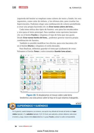 4. FORMATOS132
www.redusers.com
izquierda del botón) se emplean como colores de texto y fondo; los seis
siguientes, como color de énfasis, y los últimos dos, para resaltar los
hipervínculos. Podemos elegir una combinación de colores predefinida
o crear una propia haciendo clic en Crear nuevos colores del tema…
Cada tema utiliza dos tipos de fuentes: uno para los encabezados
y otro para el texto principal. Para cambiar estas opciones hacemos
clic en el botón Fuentes y elegimos el tipo de letra que nos guste.
Desde Crear nuevas fuentes del tema… podemos generar nuestra propia
combinación de fuentes.
También es posible modificar los efectos; para esto hacemos clic
en el botón Efectos y elegimos el estilo deseado.
Para finalizar, debemos guardar el tema que acabamos de crear.
Pulsamos el botón Temas y seleccionamos Guardar tema actual…
Figura 18. Si desplazamos el mouse sobre cada tema
tendremos una vista previa sobre la hoja en la que estamos trabajando.
Por lo general, cuando trabajamos con números, una opción muy utilizada de formato de fuente es el supe-
ríndice (ejemplo: x5
) y subíndice (ejemplo: H2
O). En Excel, para aplicarlos, primero debemos seleccionar
el número y, luego, desde la ficha Inicio debemos ir a grupo Fuente y activar la casilla correspondiente.
SUPERÍNDICE Y SUBÍNDICE
www.FreeLibros.me
 