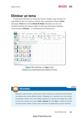 EXCEL 2013 133
www.redusers.com
Eliminar un tema
Si queremos eliminar un tema que hemos creado y que tenemos la
seguridad de que no vamos a utilizar más, pulsamos el botón Temas
del grupo Temas de la ficha Diseño de Página, hacemos un clic con
el botón derecho del mouse sobre el tema que deseamos eliminar,
seleccionamos Eliminar… y confirmamos la eliminación.
Figura 19. Al eliminar un Tema, Excel
solicitará una confirmación para finalizar la tarea.
Aprendimos a aplicar formatos y estilos sobre las celdas. Conocimos las características de los formatos
más utilizados para los datos (Moneda, Número, Contabilidad, etc.) y explicamos cómo crear formatos
personalizados. También, vimos cómo modificar la apariencia y la ubicación del contenido de las celdas
a través de las opciones de los grupos Fuente y Alineación de la ficha Inicio, y mediante las opciones
para aplicar bordes y rellenos. Al aplicar estas características la planilla tendrá un aspecto profesional.
RESUMEN
www.FreeLibros.me
 