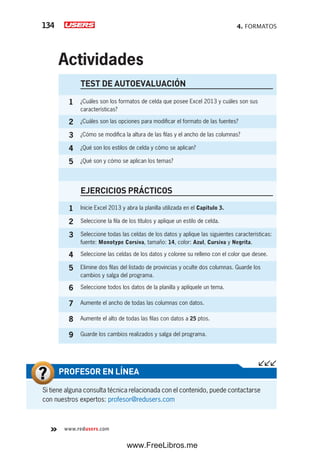 4. FORMATOS134
www.redusers.com
TEST DE AUTOEVALUACIÓN
1 ¿Cuáles son los formatos de celda que posee Excel 2013 y cuáles son sus
características?
2 ¿Cuáles son las opciones para modificar el formato de las fuentes?
3 ¿Cómo se modifica la altura de las filas y el ancho de las columnas?
4 ¿Qué son los estilos de celda y cómo se aplican?
5 ¿Qué son y cómo se aplican los temas?
EJERCICIOS PRÁCTICOS
1 Inicie Excel 2013 y abra la planilla utilizada en el Capítulo 3.
2 Seleccione la fila de los títulos y aplique un estilo de celda.
3 Seleccione todas las celdas de los datos y aplique las siguientes características:
fuente: Monotype Corsiva, tamaño: 14, color: Azul, Cursiva y Negrita.
4 Seleccione las celdas de los datos y coloree su relleno con el color que desee.
5 Elimine dos filas del listado de provincias y oculte dos columnas. Guarde los
cambios y salga del programa.
6 Seleccione todos los datos de la planilla y aplíquele un tema.
7 Aumente el ancho de todas las columnas con datos.
8 Aumente el alto de todas las filas con datos a 25 ptos.
9 Guarde los cambios realizados y salga del programa.
Actividades
Si tiene alguna consulta técnica relacionada con el contenido, puede contactarse
con nuestros expertos: profesor@redusers.com
PROFESOR EN LÍNEA
www.FreeLibros.me
 