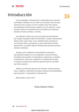 www.redusers.com
PRELIMINARES12
Introducción
En la actualidad, el manejo de la computadora para registrar
actividades cotidianas se ha vuelto una constante entre la gran
mayoría de los usuarios. En este sentido, Excel 2013 aporta
una importante solución para cumplir con este objetivo, ya que
permite realizar el seguimiento de actividades que requieran
cálculos de forma práctica y sencilla.
Sin embargo, limitar el uso de esta poderosa herramienta,
que integra el paquete Office de Microsoft, a realizar operaciones
básicas tales como suma, resta, multiplicación o división es
no reconocer todo su potencial, ya que, partiendo de dichas
operaciones, es posible obtener fórmulas que permitan generar
cálculos complejos.
Además, para completar la diversidad de situaciones
que podemos registrar en este programa, existen funciones
específicas que pueden ser matemáticas, financieras, contables
o estadísticas, entre otras. Mediante la combinación de ellas,
el usuario encontrará un sinfín de opciones para la actividad
que desee analizar.
Además, las diversas opciones de formato, visualización de
datos y gráficos conforman un abanico inmenso de posibilidades
para presentar y comprender la información.
¡Bienvenidos a Excel 2013!
Paula Natalia Fleitas
www.FreeLibros.me
 