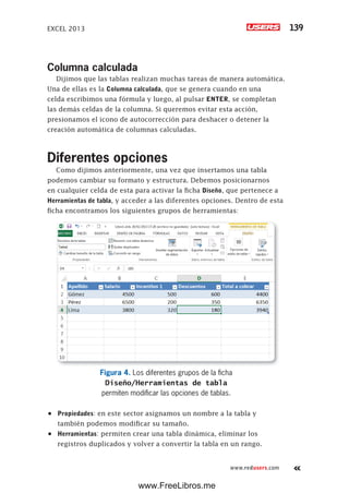 EXCEL 2013 139
www.redusers.com
Columna calculada
Dijimos que las tablas realizan muchas tareas de manera automática.
Una de ellas es la Columna calculada, que se genera cuando en una
celda escribimos una fórmula y luego, al pulsar ENTER, se completan
las demás celdas de la columna. Si queremos evitar esta acción,
presionamos el icono de autocorrección para deshacer o detener la
creación automática de columnas calculadas.
Diferentes opciones
Como dijimos anteriormente, una vez que insertamos una tabla
podemos cambiar su formato y estructura. Debemos posicionarnos
en cualquier celda de esta para activar la ficha Diseño, que pertenece a
Herramientas de tabla, y acceder a las diferentes opciones. Dentro de esta
ficha encontramos los siguientes grupos de herramientas:
Figura 4. Los diferentes grupos de la ficha
Diseño/Herramientas de tabla
permiten modificar las opciones de tablas.
•	 Propiedades: en este sector asignamos un nombre a la tabla y
también podemos modificar su tamaño.
•	 Herramientas: permiten crear una tabla dinámica, eliminar los
registros duplicados y volver a convertir la tabla en un rango.
www.FreeLibros.me
 