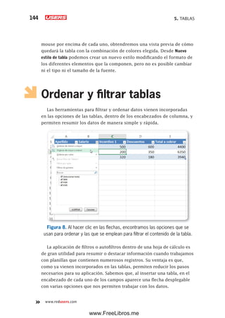 5. TABLAS144
www.redusers.com
mouse por encima de cada uno, obtendremos una vista previa de cómo
quedará la tabla con la combinación de colores elegida. Desde Nuevo
estilo de tabla podemos crear un nuevo estilo modificando el formato de
los diferentes elementos que la componen, pero no es posible cambiar
ni el tipo ni el tamaño de la fuente.
Ordenar y filtrar tablas
Las herramientas para filtrar y ordenar datos vienen incorporadas
en las opciones de las tablas, dentro de los encabezados de columna, y
permiten resumir los datos de manera simple y rápida.
Figura 8. Al hacer clic en las flechas, encontramos las opciones que se
usan para ordenar y las que se emplean para filtrar el contenido de la tabla.
La aplicación de filtros o autofiltros dentro de una hoja de cálculo es
de gran utilidad para resumir o destacar información cuando trabajamos
con planillas que contienen numerosos registros. Su ventaja es que,
como ya vienen incorporados en las tablas, permiten reducir los pasos
necesarios para su aplicación. Sabemos que, al insertar una tabla, en el
encabezado de cada uno de los campos aparece una flecha desplegable
con varias opciones que nos permiten trabajar con los datos.
www.FreeLibros.me
 