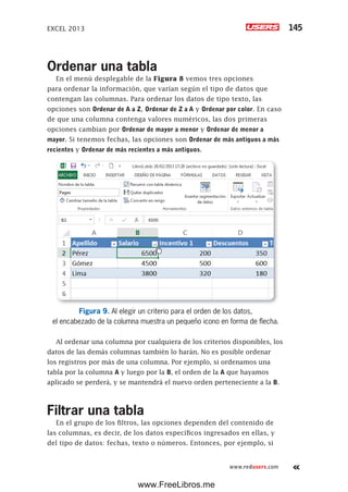 EXCEL 2013 145
www.redusers.com
Ordenar una tabla
En el menú desplegable de la Figura 8 vemos tres opciones
para ordenar la información, que varían según el tipo de datos que
contengan las columnas. Para ordenar los datos de tipo texto, las
opciones son Ordenar de A a Z, Ordenar de Z a A y Ordenar por color. En caso
de que una columna contenga valores numéricos, las dos primeras
opciones cambian por Ordenar de mayor a menor y Ordenar de menor a
mayor. Si tenemos fechas, las opciones son Ordenar de más antiguos a más
recientes y Ordenar de más recientes a más antiguos.
Figura 9. Al elegir un criterio para el orden de los datos,
el encabezado de la columna muestra un pequeño icono en forma de flecha.
Al ordenar una columna por cualquiera de los criterios disponibles, los
datos de las demás columnas también lo harán. No es posible ordenar
los registros por más de una columna. Por ejemplo, si ordenamos una
tabla por la columna A y luego por la B, el orden de la A que hayamos
aplicado se perderá, y se mantendrá el nuevo orden perteneciente a la B.
Filtrar una tabla
En el grupo de los filtros, las opciones dependen del contenido de
las columnas, es decir, de los datos específicos ingresados en ellas, y
del tipo de datos: fechas, texto o números. Entonces, por ejemplo, si
www.FreeLibros.me
 