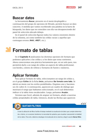 EXCEL 2013 147
www.redusers.com
Buscar datos
La herramienta Buscar, presente en el menú desplegable a
continuación del grupo de opciones de filtrado, permite buscar un dato
concreto. A medida que vamos escribiendo una palabra en la barra de
búsqueda, los datos que no coinciden con ella van desapareciendo del
panel de selección ubicado debajo.
En el panel de selección figuran todos los valores existentes dentro
de la columna, así como también las celdas vacías y aquellas que
contengan errores (N#A!, #REF!, etc.).
Formato de tablas
En el Capítulo 4 analizamos las distintas opciones de formato que
podemos aplicarles a las celdas y a los datos que estas contienen.
Ahora conoceremos una práctica herramienta que, en un solo paso, nos
permitirá darle a un rango de celdas un aspecto de tabla profesional,
con bordes, colores de relleno y formatos de fuente y números.
Aplicar formato
Para aplicar formato de tabla, seleccionamos un rango de celdas y,
en el grupo Estilos de la ficha Inicio, pulsamos Dar formato como tabla. Se
abrirá un menú con los estilos predefinidos. Elegimos uno y hacemos
un clic sobre él. A continuación, aparecerá un cuadro de diálogo que
mostrará el rango que habíamos seleccionado, en el cual deberemos
indicar si la tabla tiene encabezados. Luego, pulsamos Aceptar.
Veremos que Excel, además de asignar un formato, añade a nuestras
celdas propiedades de tabla. Entonces, desde las flechas que aparecen
Si bien la utilización de filtros facilita el trabajo mediante la visualización de datos que cumplan determina-
dos criterios, en ocasiones tendremos la necesidad de quitarlos para visualizar nuevamente la totalidad
de los datos. Para esto, debemos desplegar el encabezado de la columna y elegir la opción Borrar filtro.
QUITAR FILTROS
www.FreeLibros.me
 