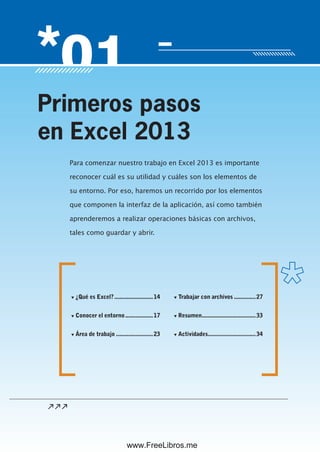 Servicio de atención al lector: usershop@redusers.com
Para comenzar nuestro trabajo en Excel 2013 es importante
reconocer cuál es su utilidad y cuáles son los elementos de
su entorno. Por eso, haremos un recorrido por los elementos
que componen la interfaz de la aplicación, así como también
aprenderemos a realizar operaciones básicas con archivos,
tales como guardar y abrir.
Primeros pasos
en Excel 2013
▼ ¿Qué es Excel?.........................14
▼ Conocer el entorno..................17
▼ Área de trabajo ........................23
▼ Trabajar con archivos ..............27
▼ Resumen...................................33
▼ Actividades...............................34
www.FreeLibros.me
 