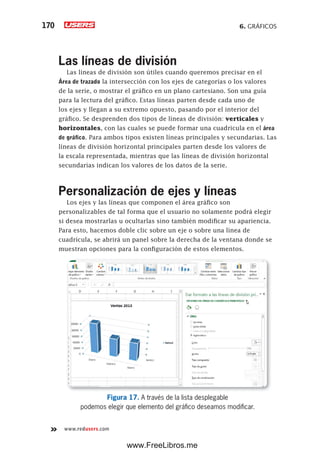 6. GRÁFICOS170
www.redusers.com
Las líneas de división
Las líneas de división son útiles cuando queremos precisar en el
Área de trazado la intersección con los ejes de categorías o los valores
de la serie, o mostrar el gráfico en un plano cartesiano. Son una guía
para la lectura del gráfico. Estas líneas parten desde cada uno de
los ejes y llegan a su extremo opuesto, pasando por el interior del
gráfico. Se desprenden dos tipos de líneas de división: verticales y
horizontales, con las cuales se puede formar una cuadricula en el área
de gráfico. Para ambos tipos existen líneas principales y secundarias. Las
líneas de división horizontal principales parten desde los valores de
la escala representada, mientras que las líneas de división horizontal
secundarias indican los valores de los datos de la serie.
Personalización de ejes y líneas
Los ejes y las líneas que componen el área gráfico son
personalizables de tal forma que el usuario no solamente podrá elegir
si desea mostrarlas u ocultarlas sino también modificar su apariencia.
Para esto, hacemos doble clic sobre un eje o sobre una línea de
cuadrícula, se abrirá un panel sobre la derecha de la ventana donde se
muestran opciones para la configuración de estos elementos.
Figura 17. A través de la lista desplegable
podemos elegir que elemento del gráfico deseamos modificar.
www.FreeLibros.me
 