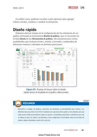EXCEL 2013 175
www.redusers.com
En ambos casos, podemos acceder a más opciones para agregar
relleno, bordes, sombras y cambiar la alineación.
Diseño rápido
Podemos ahorrar tiempo en la configuración de los elementos de un
gráfico utilizando la herramienta Diseños de gráficos, que se encuentra en
la ficha Diseño de las Herramientas de gráficos. Allí encontraremos estilos
predefinidos que incluyen títulos, rótulos y leyendas, combinados de
diferentes manera y ubicados en distintas posiciones.
Figura 21. Al pasar el mouse sobre un diseño
rápido vemos el resultado en el gráfico seleccionado.
Aprendimos a trabajar con gráficos, conocimos sus elementos, el procedimiento para crearlos y los
diferentes tipos que ofrece Excel 2013. Estudiamos las opciones de los gráficos más utilizados para que
cada usuario pueda personalizarlos según sus gustos y necesidades particulares. Estudiamos para qué
se utilizan los ejes, los rótulos y las leyendas y como configurarlos. Para finalizar, vimos los formatos de
diseños rápidos disponibles a partir de un solo clic.
RESUMEN
www.FreeLibros.me
 