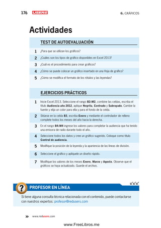 6. GRÁFICOS176
www.redusers.com
Si tiene alguna consulta técnica relacionada con el contenido, puede contactarse
con nuestros expertos: profesor@redusers.com
PROFESOR EN LÍNEA
TEST DE AUTOEVALUACIÓN
1 ¿Para que se utilizan los gráficos?
2 ¿Cuáles son los tipos de gráfico disponibles en Excel 2013?
3 ¿Cuál es el procedimiento para crear gráficos?
4 ¿Cómo se puede colocar un gráfico insertado en una Hoja de gráfico?
5 ¿Cómo se modifica el formato de los rótulos y las leyendas?
EJERCICIOS PRÁCTICOS
1 Inicie Excel 2013. Seleccione el rango B2:M2, combine las celdas, escriba el
título Audiencia año 2012, aplique Negrita, Centrado y Subrayado. Cambie la
fuente y elija un color para ella y para el fondo de la celda.
2 Sitúese en la celda B3, escriba Enero y mediante el controlador de relleno
complete todos los meses del año hacia la derecha.
3 En el rango B4:M4 ingrese los valores para completar la audiencia que ha tenido
una emisora de radio durante todo el año.
4 Seleccione todos los datos y cree un gráfico sugerido. Coloque como título
Control de audiencia.
5 Modifique la posición de la leyenda y la apariencia de las líneas de división.
6 Seleccione el gráfico y aplíquele un diseño rápido.
7 Modifique los valores de los meses Enero, Marzo y Agosto. Observe que el
gráficos se haya actualizado. Guarde el archivo.
Actividades
www.FreeLibros.me
 