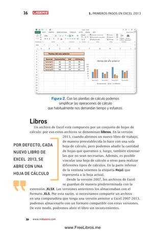 1. PRIMEROS PASOS EN EXCEL 201316
www.redusers.com
Figura 2. Con las planillas de cálculo podemos
simplificar las operaciones de cálculo
que habitualmente nos demandan tiempo y esfuerzo.
Libros
Un archivo de Excel está compuesto por un conjunto de hojas de
cálculo; por eso estos archivos se denominan libros. En la versión
2013, cuando abrimos un nuevo libro de trabajo,
de manera preestablecida lo hace con una sola
hoja de cálculo, pero podemos añadir la cantidad
de hojas que queramos y, luego, también eliminar
las que no sean necesarias. Además, es posible
vincular una hoja de cálculo a otras para realizar
diferentes tipos de cálculos. En la parte inferior
de la ventana veremos la etiqueta Hoja1 que
representa a la hoja actual.
Desde la versión 2007, los archivos de Excel
se guardan de manera predeterminada con la
extensión .XLSX. Las versiones anteriores los almacenaban con el
formato .XLS. Por esta razón, si necesitamos compartir un archivo
en una computadora que tenga una versión anterior a Excel 2007-2013,
podemos almacenarlo con un formato compatible con estas versiones.
De este modo, podremos abrir el libro sin inconvenientes.
POR DEFECTO, CADA
NUEVO LIBRO DE
EXCEL 2013, SE
ABRE CON UNA
HOJA DE CÁLCULO
www.FreeLibros.me
 