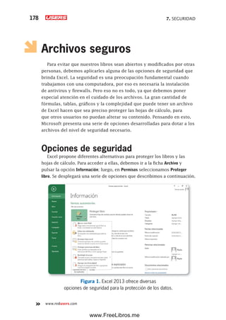 7. SEGURIDAD178
www.redusers.com
Archivos seguros
Para evitar que nuestros libros sean abiertos y modificados por otras
personas, debemos aplicarles alguna de las opciones de seguridad que
brinda Excel. La seguridad es una preocupación fundamental cuando
trabajamos con una computadora, por eso es necesaria la instalación
de antivirus y firewalls. Pero eso no es todo, ya que debemos poner
especial atención en el cuidado de los archivos. La gran cantidad de
fórmulas, tablas, gráficos y la complejidad que puede tener un archivo
de Excel hacen que sea preciso proteger las hojas de cálculo, para
que otros usuarios no puedan alterar su contenido. Pensando en esto,
Microsoft presenta una serie de opciones desarrolladas para dotar a los
archivos del nivel de seguridad necesario.
Opciones de seguridad
Excel propone diferentes alternativas para proteger los libros y las
hojas de cálculo. Para acceder a ellas, debemos ir a la ficha Archivo y
pulsar la opción Información; luego, en Permisos seleccionamos Proteger
libro. Se desplegará una serie de opciones que describimos a continuación.
Figura 1. Excel 2013 ofrece diversas
opciones de seguridad para la protección de los datos.
www.FreeLibros.me
 