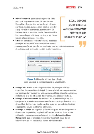 EXCEL 2013 179
www.redusers.com
•	 Marcar como final: permite configurar un libro
para que se presente como de solo lectura.
Un archivo de este tipo no puede ser editado
por los usuarios, aunque sí es posible acceder
a él y revisar su contenido. Si marcamos un
libro de Excel como final, serán deshabilitados
los comandos de edición y escritura, así como
también las marcas de revisión.
•	 Cifrar con contraseña: con esta opción, podemos
proteger un libro mediante la habilitación de
una contraseña; de esta forma, cada vez que necesitemos acceder
al archivo, será necesario escribir la clave correcta.
Figura 2. Al intentar abrir un libro cifrado,
Excel solicitará la contraseña para su visualización.
•	 Proteger hoja actual: brinda la posibilidad de proteger una hoja
específica de un archivo de Excel. Podemos habilitar una protección
por contraseña y desactivar opciones específicas, como la aplicación
de formato o la modificación de determinadas áreas de la hoja.
•	 Proteger estructura del libro: se trata de una interesante opción, ya
que permite seleccionar una contraseña para proteger la estructura
de un libro de Excel, de modo que los usuarios no podrán eliminar
o agregar hojas, ni cambiar su ubicación.
•	 Restringir el acceso: esta opción es adecuada para limitar los permisos
de edición, impresión y copia de diferentes usuarios. Para poder
utilizarla, es necesario suscribirse al servicio Information Rights
Management, que se encarga de verificar la autenticidad de las
credenciales de los usuarios a través de un servidor.
EXCEL DISPONE
DE DIFERENTES
ALTERNATIVAS PARA
PROTEGER LOS
LIBROS Y LAS HOJAS
www.FreeLibros.me
 