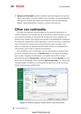 7. SEGURIDAD180
www.redusers.com
•	 Agregar una firma digital: permite insertar una firma digital en nuestros
libros, que puede ser tanto visible como invisible. Las firmas digitales
son marcas cifradas que autentican diferente clase de información
digital, como documentos, macros y correos electrónicos.
Cifrar con contraseña
De todas las opciones mencionadas en los párrafos anteriores, el
cifrado mediante una contraseña es la alternativa más utilizada, ya que
nos permite proteger el contenido de un libro de Excel completo de
manera muy simple. Esta opción nos brinda la posibilidad de establecer
dos tipos de contraseña: una de apertura y otra de escritura. La primera
solo evita que los usuarios que desconozcan la clave accedan a un
libro, en tanto que la segunda permite abrir el libro en modalidad de
solo lectura, pero evita su edición involuntaria.
Para establecer una contraseña, una vez que tenemos nuestro libro
de Excel, debemos hacer clic en Guardar como. En el cuadro de diálogo
que se abre, elegimos la ubicación y el nombre del archivo; luego,
pulsamos la opción Herramientas, ubicada junto al botón Guardar y, en el
menú que se despliega, seleccionamos Opciones generales… Se abrirá una
ventana donde escribimos la contraseña de apertura y la de escritura;
luego, tenemos que confirmarlas.
Figura 3. Podemos ingresar ambas claves o solo una de ellas.
www.FreeLibros.me
 
