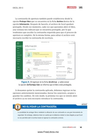 EXCEL 2013 181
www.redusers.com
La contraseña de apertura también puede establecerse desde la
opción Proteger libro que se encuentra en la ficha Archivo dentro de la
opción Información. Después de hacerlo, el archivo de Excel quedará
protegido. Desde ese momento, cada vez que queramos abrir el libro,
una ventana nos indicará que se encuentra protegido, por lo que
tendremos que escribir la contraseña requerida para que el proceso de
apertura se complete. De la misma forma, para editar el archivo será
necesario escribir la contraseña de escritura.
Figura 4. Al ingresar en la ficha Archivo y seleccionar
la opción Información se informa que el libro está protegido.
Si deseamos quitar la contraseña aplicada, debemos ingresar en las
opciones anteriormente mencionadas, borrar los caracteres, aceptar y
guardar los cambios. De este modo, la próxima vez que se intente abrir
el archivo ya no será necesario introducir la contraseña.
La posibilidad de proteger libros mediante la utilización de una contraseña es una gran herramienta de
seguridad. Sin embargo, debemos tener en cuenta que no debemos olvidar la clave elegida ya que Excel
no nos permitirá abrir el archivo hasta no ingresar la contraseña correcta.
NO OLVIDAR LA CONTRASEÑA
www.FreeLibros.me
 
