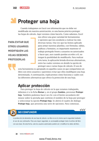7. SEGURIDAD182
www.redusers.com
Proteger una hoja
Cuando trabajamos en Excel con información que no debe ser
modificada sin nuestra autorización, es una buena práctica proteger
las hojas de cálculo. Aquí veremos cómo hacerlo. Como sabemos, Excel
nos ofrece una gran variedad de herramientas
y opciones que nos ayudarán a realizar las más
diversas tareas. Una vez que las hemos aplicado
para armar nuestras planillas, con fórmulas, tablas,
gráficos y formatos, es importante mantener el
trabajo protegido frente a usuarios no autorizados
y hacer que, aun cuando puedan acceder a él, no
tengan la posibilidad de modificarlo. Para realizar
esta tarea, la aplicación brinda diversas alternativas,
entre las cuales veremos en detalle la opción de
proteger una o varias hojas de cálculo. El uso de
esta herramienta es apropiado en aquellos casos en que compartimos un
libro con otros usuarios y queremos evitar que ellos modifiquen una hoja
determinada. A continuación, explicaremos cómo funciona y cuáles son
las diferentes alternativas que ofrece la protección de una hoja.
Aplicar protección
Para proteger la hoja de cálculo en la que estamos trabajando,
debemos ir a la ficha Revisar y, en el grupo Cambios, presionar Proteger
hoja. También podemos hacer un clic con el botón secundario del
mouse sobre la pestaña que contiene el nombre de la hoja por proteger
y seleccionar la opción Proteger hoja. Se abrirá el cuadro de diálogo
Proteger hoja, que presenta una serie de opciones. Para comenzar,
La protección de elementos de una hoja de cálculo o un libro no es lo mismo que la seguridad mediante
el uso de una contraseña. Para una mayor seguridad, es aconsejable proteger todo el archivo del libro
con una clave. De esta forma, solo los usuarios autorizados podrán ver o modificar los datos del libro.
NO CONFUNDIR
PARA EVITAR QUE
OTROS USUARIOS
MODIFIQUEN LAS
HOJAS DEBEMOS
PROTEGERLAS
www.FreeLibros.me
 