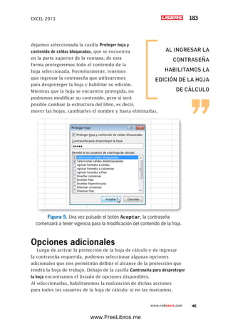 EXCEL 2013 183
www.redusers.com
dejamos seleccionada la casilla Proteger hoja y
contenido de celdas bloqueadas, que se encuentra
en la parte superior de la ventana; de esta
forma protegeremos todo el contenido de la
hoja seleccionada. Posteriormente, tenemos
que ingresar la contraseña que utilizaremos
para desproteger la hoja y habilitar su edición.
Mientras que la hoja se encuentre protegida, no
podremos modificar su contenido, pero sí será
posible cambiar la estructura del libro, es decir,
mover las hojas, cambiarles el nombre y hasta eliminarlas.
Figura 5. Una vez pulsado el botón Aceptar, la contraseña
comenzará a tener vigencia para la modificación del contenido de la hoja.
Opciones adicionales
Luego de activar la protección de la hoja de cálculo y de ingresar
la contraseña requerida, podemos seleccionar algunas opciones
adicionales que nos permitirán definir el alcance de la protección que
tendrá la hoja de trabajo. Debajo de la casilla Contraseña para desproteger
la hoja encontramos el listado de opciones disponibles.
Al seleccionarlas, habilitaremos la realización de dichas acciones
para todos los usuarios de la hoja de cálculo; si no las marcamos,
AL INGRESAR LA
CONTRASEÑA
HABILITAMOS LA
EDICIÓN DE LA HOJA
DE CÁLCULO
www.FreeLibros.me
 