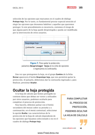 EXCEL 2013 185
www.redusers.com
selección de las opciones que marcamos en el cuadro de diálogo
Proteger hoja. Por lo tanto, es fundamental prestar especial atención al
elegir las opciones que deseamos habilitar y aquellas que queremos
proteger. Si este procedimiento es incorrecto, corremos el riesgo de
que alguna parte de la hoja quede desprotegida y pueda ser modificada
por la intervención de otros usuarios.
Figura 7. Para quitar la protección,
pulsamos Desproteger hoja en la cinta de opciones
e ingresamos la contraseña.
Una vez que protegemos la hoja, en el grupo Cambios de la ficha
Revisar aparecerá el botón Desproteger hoja, que nos permitirá quitar la
protección. Al pulsarlo, deberemos dar la contraseña ingresada y, para
finalizar, presionar Aceptar.
Ocultar la hoja protegida
Si la hoja de cálculo que hemos protegido no
contiene datos que deban ser vistos y utilizados
por otros usuarios, podemos ocultarla para
completar el proceso de protección.
Para hacerlo, debemos pulsar con el botón
secundario del mouse sobre su pestaña y a
continuación, en el menú contextual, seleccionar
la opción Ocultar. Las características de la
protección de la hoja de cálculo dependerán de
las opciones que hayamos seleccionado o no en el
cuadro de diálogo Proteger hoja.
PARA COMPLETAR
EL PROCESO DE
PROTECCIÓN,
PODEMOS OCULTAR
LA HOJA DE CÁLCULO
www.FreeLibros.me
 