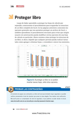 7. SEGURIDAD186
www.redusers.com
Proteger libro
Luego de haber aprendido a proteger las hojas de cálculo por
separado, conoceremos el procedimiento para resguardar la estructura
de un libro completo de Excel. En las páginas anteriores conocimos las
opciones generales que nos permiten proteger un archivo de Excel, y
también aprendimos el procedimiento necesario para evitar que ningún
usuario sin autorización pueda modificar ciertas opciones de una hoja
de cálculo en particular. Ahora veremos cómo proteger la estructura de
un libro, es decir, impedir que cualquier persona pueda realizar tareas
tales como agregar o eliminar hojas, y renombrar o mover las existentes.
Figura 8. Al proteger un libro no se podrán
insertar nuevas hojas, entre otras opciones.
Al momento de asignar una contraseña a un libro de Excel para brindarle mayor seguridad, es posible
verificar previamente el nivel de robustez que posee la clave elegida. Para realizar esta verificación,
Microsoft posee un comprobador de nivel de seguridad, al que podemos acceder desde el vínculo
www.microsoft.com/es-es/security/pc-security/password-checker.aspx.
PROBAR LAS CONTRASEÑAS
www.FreeLibros.me
 