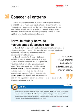 EXCEL 2013 17
www.redusers.com
Conocer el entorno
En esta sección conoceremos el entorno de trabajo de Microsoft
Excel 2013, con el objetivo de focalizar la atención en los distintos
elementos que componen su interfaz y aprender la utilidad de cada
uno de ellos. De esta manera, cuando necesitemos acceder a las
diferentes herramientas del programa podremos hacerlo de forma
rápida al estar familiarizados con el entorno.
Barra de título y Barra de
herramientas de acceso rápido
La Barra de título se encuentra en la parte superior de la ventana de la
aplicación, muestra el nombre del libro abierto y contiene los clásicos
botones de Windows que permiten minimizar,
maximizar y cerrar la ventana.
La Barra de herramientas de acceso rápido está
ubicada, de manera predeterminada, en la parte
superior izquierda de la ventana de la aplicación,
y contiene las herramientas que usamos con
mayor frecuencia, como, por ejemplo, Guardar,
Deshacer, Rehacer. Es posible personalizar esta
barra de acuerdo con nuestras necesidades,
quitando o agregando diferentes comandos. En
la Guía visual, que presentamos a continuación,
mostraremos algunos de los comandos que pueden ubicarse en esta
barra de manera muy sencilla.
ES POSIBLE
PERSONALIZAR
LA BARRA DE
HERRAMIENTAS DE
ACCESO RÁPIDO
Los archivos que podemos crear en Microsoft Excel se denominan libros. Cada libro de Excel contiene
hojas, que se denominan hojas de cálculo, dentro de las cuales ingresaremos todos los datos que
utilizaremos para realizar distintas operaciones. Es posible agregar tantas hojas como sean necesarias
o podemos utilizar diferentes libros para organizar los datos.
LIBROS
www.FreeLibros.me
 