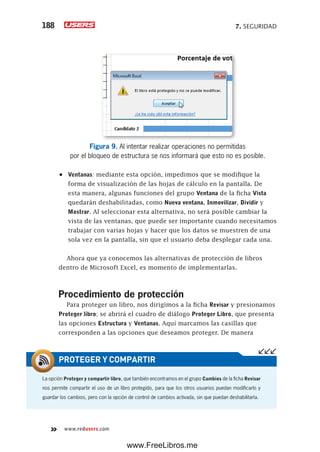 7. SEGURIDAD188
www.redusers.com
Figura 9. Al intentar realizar operaciones no permitidas
por el bloqueo de estructura se nos informará que esto no es posible.
•	 Ventanas: mediante esta opción, impedimos que se modifique la
forma de visualización de las hojas de cálculo en la pantalla. De
esta manera, algunas funciones del grupo Ventana de la ficha Vista
quedarán deshabilitadas, como Nueva ventana, Inmovilizar, Dividir y
Mostrar. Al seleccionar esta alternativa, no será posible cambiar la
vista de las ventanas, que puede ser importante cuando necesitamos
trabajar con varias hojas y hacer que los datos se muestren de una
sola vez en la pantalla, sin que el usuario deba desplegar cada una.
Ahora que ya conocemos las alternativas de protección de libros
dentro de Microsoft Excel, es momento de implementarlas.
Procedimiento de protección
Para proteger un libro, nos dirigimos a la ficha Revisar y presionamos
Proteger libro; se abrirá el cuadro de diálogo Proteger Libro, que presenta
las opciones Estructura y Ventanas. Aquí marcamos las casillas que
corresponden a las opciones que deseamos proteger. De manera
La opción Proteger y compartir libro, que también encontramos en el grupo Cambios de la ficha Revisar
nos permite compartir el uso de un libro protegido, para que los otros usuarios puedan modificarlo y
guardar los cambios, pero con la opción de control de cambios activada, sin que puedan deshabilitarla.
PROTEGER Y COMPARTIR
www.FreeLibros.me
 