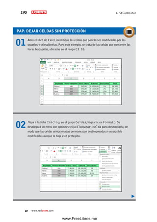 7. SEGURIDAD190
www.redusers.com
PAP: DEJAR CELDAS SIN PROTECCIÓN
01 Abra el libro de Excel, identifique las celdas que podrán ser modificadas por los
usuarios y selecciónelas. Para este ejemplo, se trata de las celdas que contienen las
horas trabajadas, ubicadas en el rango C3:C6.
02 Vaya a la ficha Inicio y, en el grupo Celdas, haga clic en Formato. Se
desplegará un menú con opciones; elija Bloquear celda para desmarcarla, de
modo que las celdas seleccionadas permanezcan desbloqueadas y sea posible
modificarlas aunque la hoja esté protegida.
www.FreeLibros.me
 