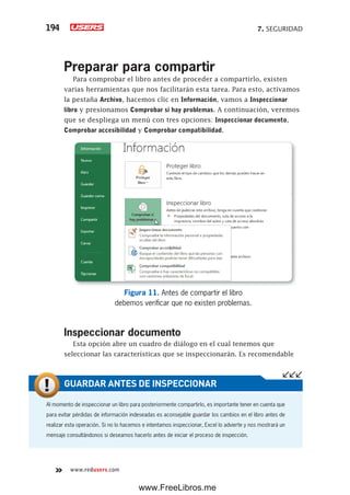 7. SEGURIDAD194
www.redusers.com
Preparar para compartir
Para comprobar el libro antes de proceder a compartirlo, existen
varias herramientas que nos facilitarán esta tarea. Para esto, activamos
la pestaña Archivo, hacemos clic en Información, vamos a Inspeccionar
libro y presionamos Comprobar si hay problemas. A continuación, veremos
que se despliega un menú con tres opciones: Inspeccionar documento,
Comprobar accesibilidad y Comprobar compatibilidad.
Figura 11. Antes de compartir el libro
debemos verificar que no existen problemas.
Inspeccionar documento
Esta opción abre un cuadro de diálogo en el cual tenemos que
seleccionar las características que se inspeccionarán. Es recomendable
Al momento de inspeccionar un libro para posteriormente compartirlo, es importante tener en cuenta que
para evitar pérdidas de información indeseadas es aconsejable guardar los cambios en el libro antes de
realizar esta operación. Si no lo hacemos e intentamos inspeccionar, Excel lo advierte y nos mostrará un
mensaje consultándonos si deseamos hacerlo antes de iniciar el proceso de inspección.
GUARDAR ANTES DE INSPECCIONAR
www.FreeLibros.me
 