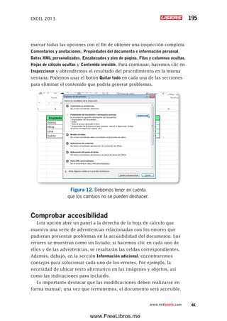 EXCEL 2013 195
www.redusers.com
marcar todas las opciones con el fin de obtener una inspección completa:
Comentarios y anotaciones, Propiedades del documento e información personal,
Datos XML personalizados, Encabezados y pies de página, Filas y columnas ocultas,
Hojas de cálculo ocultas y Contenido invisible. Para continuar, hacemos clic en
Inspeccionar y obtendremos el resultado del procedimiento en la misma
ventana. Podemos usar el botón Quitar todo en cada una de las secciones
para eliminar el contenido que podría generar problemas.
Figura 12. Debemos tener en cuenta
que los cambios no se pueden deshacer.
Comprobar accesibilidad
Esta opción abre un panel a la derecha de la hoja de cálculo que
muestra una serie de advertencias relacionadas con los errores que
pudieran presentar problemas en la accesibilidad del documento. Los
errores se muestran como un listado; si hacemos clic en cada uno de
ellos y de las advertencias, se resaltarán las celdas correspondientes.
Además, debajo, en la sección Información adicional, encontraremos
consejos para solucionar cada uno de los errores. Por ejemplo, la
necesidad de ubicar texto alternativo en las imágenes y objetos, así
como las indicaciones para incluirlo.
Es importante destacar que las modificaciones deben realizarse en
forma manual; una vez que terminemos, el documento será accesible.
www.FreeLibros.me
 