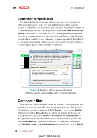 7. SEGURIDAD196
www.redusers.com
Comprobar compatibilidad
Se trata de la última opción que utilizaremos antes de compartir el
libro. Cuando hagamos clic sobre ella, sabremos si en el documento
existen características incompatibles con versiones anteriores de Excel. En
la ventana que se presenta, desplegamos el menú Seleccionar versiones para
mostrar y marcamos las versiones de Excel con las que compartiremos el
libro. En la misma ventana veremos el resumen de las incompatibilidades
encontradas y también se nos indicará el grado de pérdida de fidelidad de
la información contenida en la hoja. A su vez nos informa qué cambios se
realizaran para que la compatibilidad sea efectiva.
Figura 13. Excel nos informa qué características
del libro actual no son compatibles con versiones anteriores.
Compartir libro
Ahora que ya hemos revisado todas las posibles complicaciones que
podrían presentarse, procederemos a compartir nuestro libro de Excel.
Para realizar esta tarea, vamos a la ficha Revisar y, en el grupo Cambios,
hacemos clic sobre Compartir libro. Se abrirá un cuadro de diálogo en
el cual activamos la casilla Permitir la modificación por varios usuarios a la
vez, que también permite combinar libros. Para continuar, vamos a la
pestaña Uso avanzado, en donde marcamos las opciones relacionadas
con Control de cambios y Actualizar cambios; se recomienda marcar Guardar
www.FreeLibros.me
 