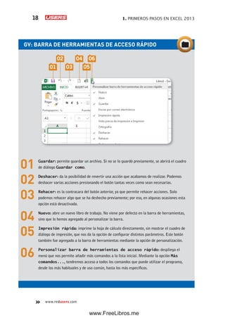 1. PRIMEROS PASOS EN EXCEL 201318
www.redusers.com
GV: BARRA DE HERRAMIENTAS DE ACCESO RÁPIDO
01 Guardar: permite guardar un archivo. Si no se lo guardó previamente, se abrirá el cuadro
de diálogo Guardar como.
02 Deshacer: da la posibilidad de revertir una acción que acabamos de realizar. Podemos
deshacer varias acciones presionando el botón tantas veces como sean necesarias.
03 Rehacer: es la contracara del botón anterior, ya que permite rehacer acciones. Solo
podemos rehacer algo que se ha deshecho previamente; por eso, en algunas ocasiones esta
opción está desactivada.
04 Nuevo: abre un nuevo libro de trabajo. No viene por defecto en la barra de herramientas,
sino que lo hemos agregado al personalizar la barra.
05 Impresión rápida: imprime la hoja de cálculo directamente, sin mostrar el cuadro de
diálogo de impresión, que nos da la opción de configurar distintos parámetros. Este botón
también fue agregado a la barra de herramientas mediante la opción de personalización.
06 Personalizar barra de herramientas de acceso rápido: despliega el
menú que nos permite añadir más comandos a la lista inicial. Mediante la opción Más
comandos..., tendremos acceso a todos los comandos que puede utilizar el programa,
desde los más habituales y de uso común, hasta los más específicos.
01 03 05
02 04 06
www.FreeLibros.me
 
