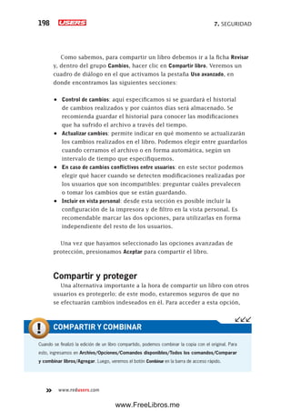 7. SEGURIDAD198
www.redusers.com
Como sabemos, para compartir un libro debemos ir a la ficha Revisar
y, dentro del grupo Cambios, hacer clic en Compartir libro. Veremos un
cuadro de diálogo en el que activamos la pestaña Uso avanzado, en
donde encontramos las siguientes secciones:
•	 Control de cambios: aquí especificamos si se guardará el historial
de cambios realizados y por cuántos días será almacenado. Se
recomienda guardar el historial para conocer las modificaciones
que ha sufrido el archivo a través del tiempo.
•	 Actualizar cambios: permite indicar en qué momento se actualizarán
los cambios realizados en el libro. Podemos elegir entre guardarlos
cuando cerramos el archivo o en forma automática, según un
intervalo de tiempo que especifiquemos.
•	 En caso de cambios conflictivos entre usuarios: en este sector podemos
elegir qué hacer cuando se detecten modificaciones realizadas por
los usuarios que son incompatibles: preguntar cuáles prevalecen
o tomar los cambios que se están guardando.
•	 Incluir en vista personal: desde esta sección es posible incluir la
configuración de la impresora y de filtro en la vista personal. Es
recomendable marcar las dos opciones, para utilizarlas en forma
independiente del resto de los usuarios.
Una vez que hayamos seleccionado las opciones avanzadas de
protección, presionamos Aceptar para compartir el libro.
Compartir y proteger
Una alternativa importante a la hora de compartir un libro con otros
usuarios es protegerlo; de este modo, estaremos seguros de que no
se efectuarán cambios indeseados en él. Para acceder a esta opción,
Cuando se finalizó la edición de un libro compartido, podemos combinar la copia con el original. Para
esto, ingresamos en Archivo/Opciones/Comandos disponibles/Todos los comandos/Comparar
y combinar libros/Agregar. Luego, veremos el botón Combinar en la barra de acceso rápido.
COMPARTIR Y COMBINAR
www.FreeLibros.me
 