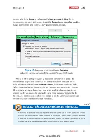 EXCEL 2013 199
www.redusers.com
vamos a la ficha Revisar y pulsamos Proteger y compartir libro. En la
ventana que se abre, activamos la casilla Compartir con control de cambios,
luego escribimos una contraseña y presionamos Aceptar.
Figura 15. Luego de presionar el botón Aceptar
debemos escribir nuevamente la contraseña para confirmarla.
Ahora el libro está protegido y podemos compartirlo, pero ¿de
qué manera es posible controlar los cambios que se realicen en él?
Para esto existe la opción Control de cambios, dentro de la misma ficha.
Seleccionamos las opciones según los cambios que deseamos resaltar.
El resultado será que las celdas que sean modificadas mostrarán un
marco sutil y un pequeño triángulo en la zona superior izquierda de
la celda. Si posicionamos el cursor sobre la celda, veremos un mensaje
con el detalle de la modificación realizada.
Al momento de compartir libros es importante tener en cuenta que es posible ocultar los cálculos
auxiliares que hemos realizado para la obtención de los valores. De esta manera, podemos aumentar
la privacidad de nuestros datos y solo presentarles a los usuarios con quienes compartimos el libro el
resultado final de las operaciones efectuadas, sin que conozcan cómo llegamos a este.
OCULTAR CÁLCULOS EN BARRA DE FÓRMULAS
www.FreeLibros.me
 